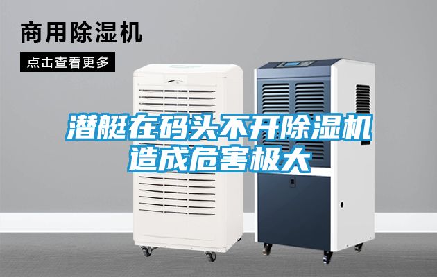 潜艇在码头不开除湿机造成危害极大