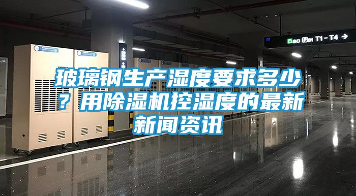 玻璃钢生产湿度要求多少？用除湿机控湿度的最新新闻资讯