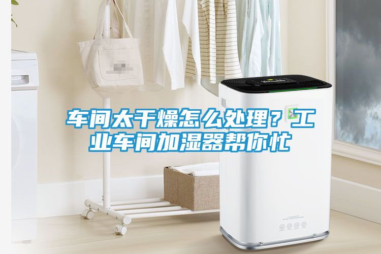 车间太干燥怎么处理？工业车间加湿器帮你忙
