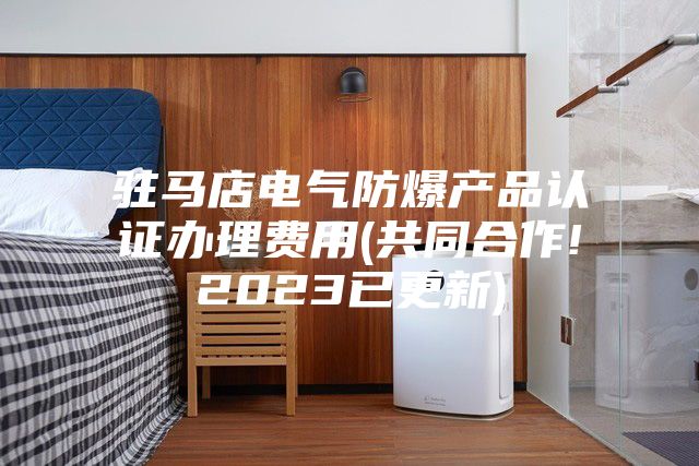驻马店电气防爆产品认证办理费用(共同合作!2023已更新)