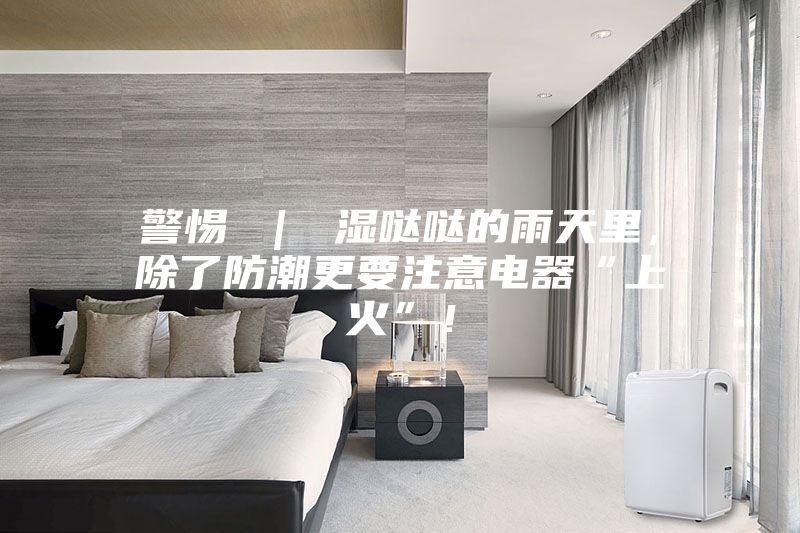 警惕 ｜ 湿哒哒的雨天里，除了防潮更要注意电器“上火”！