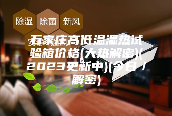 石家庄高低温湿热试验箱价格(大热解密)(2023更新中)(今日／解密)