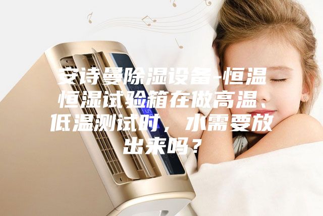 安诗曼除湿设备-恒温恒湿试验箱在做高温、低温测试时，水需要放出来吗？