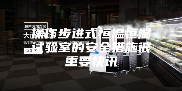 操作步进式恒温恒湿试验室的安全措施很重要快讯