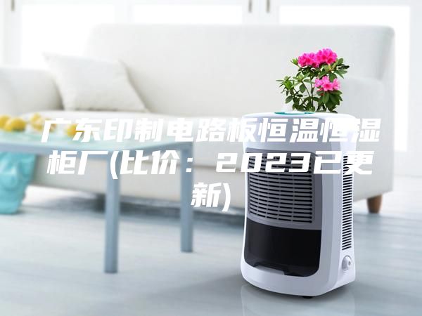 广东印制电路板恒温恒湿柜厂(比价：2023已更新)