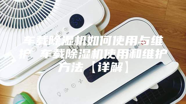 车载除湿机如何使用与维护 车载除湿机使用和维护方法【详解】