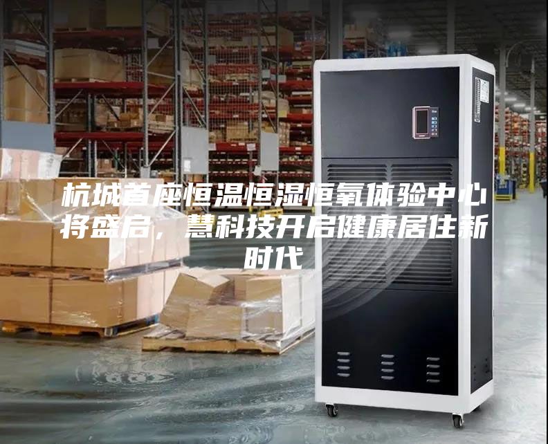 杭城首座恒温恒湿恒氧体验中心将盛启，慧科技开启健康居住新时代