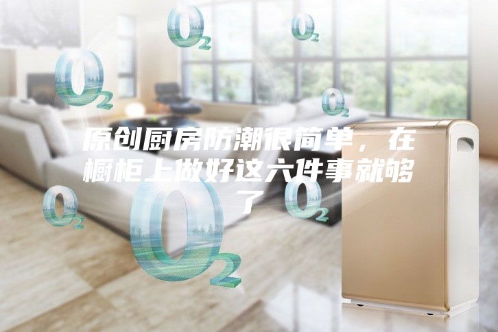 原创厨房防潮很简单，在橱柜上做好这六件事就够了