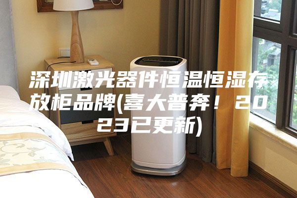 深圳激光器件恒温恒湿存放柜品牌(喜大普奔！2023已更新)