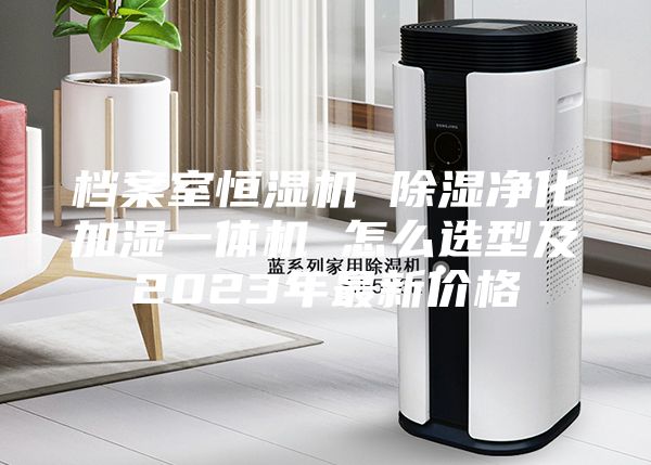 档案室恒湿机 除湿净化加湿一体机 怎么选型及2023年最新价格