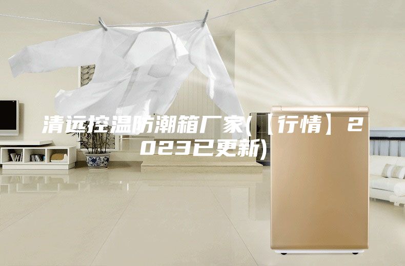 清远控温防潮箱厂家(【行情】2023已更新)