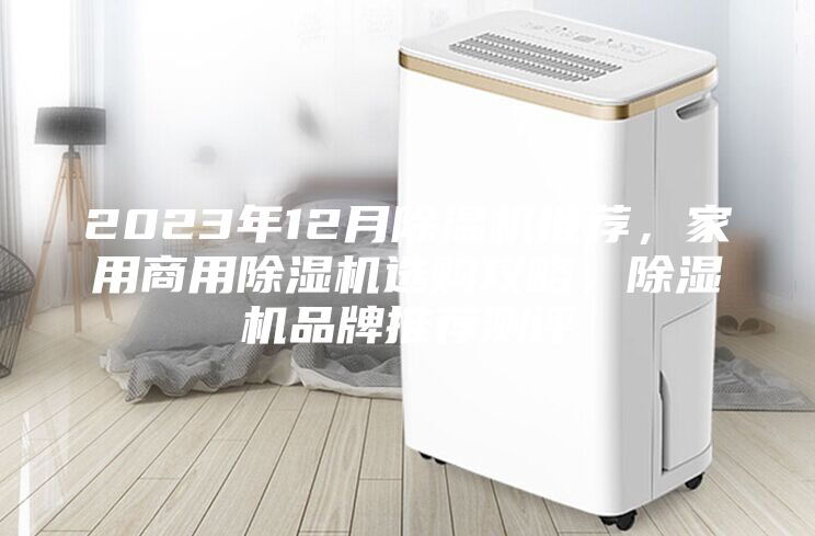 2023年12月除湿机推荐，家用商用除湿机选购攻略，除湿机品牌推荐测评