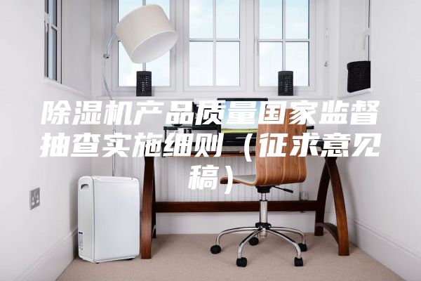 除湿机产品质量国家监督抽查实施细则（征求意见稿）