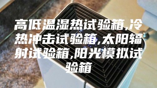高低温湿热试验箱,冷热冲击试验箱,太阳辐射试验箱,阳光模拟试验箱