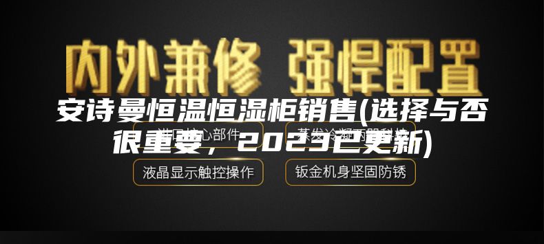 安诗曼恒温恒湿柜销售(选择与否很重要，2023已更新)