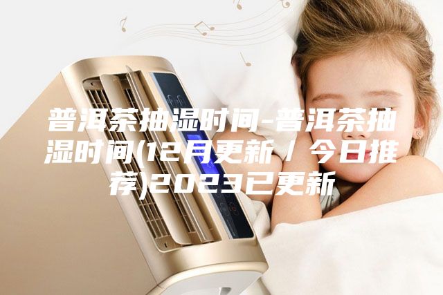普洱茶抽湿时间-普洱茶抽湿时间(12月更新／今日推荐)2023已更新
