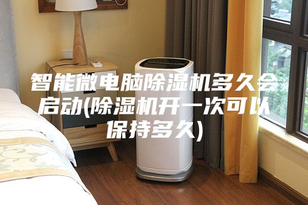 智能微电脑除湿机多久会启动(除湿机开一次可以保持多久)