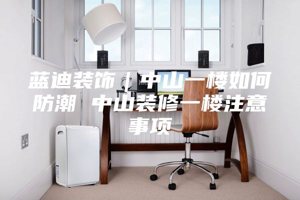 蓝迪装饰｜中山一楼如何防潮 中山装修一楼注意事项