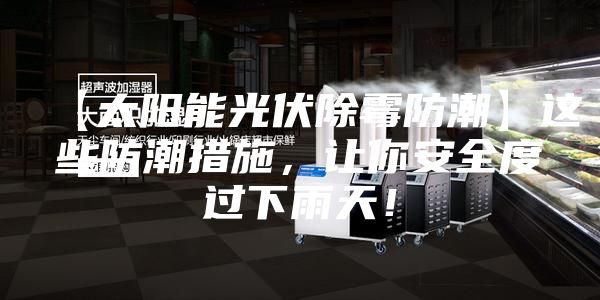 【太阳能光伏除霉防潮】这些防潮措施，让你安全度过下雨天！