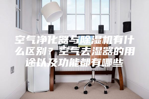 空气净化器与除湿机有什么区别？空气去湿器的用途以及功能都有哪些