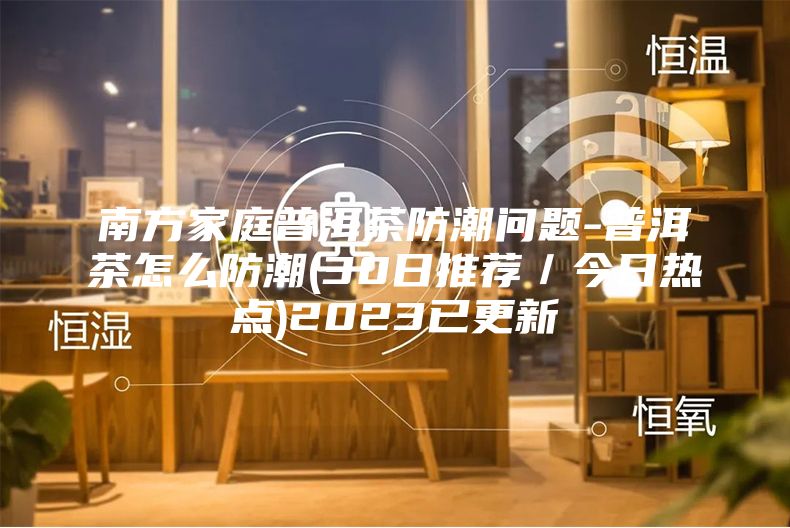 南方家庭普洱茶防潮问题-普洱茶怎么防潮(30日推荐／今日热点)2023已更新