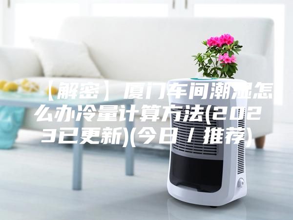 【解密】厦门车间潮湿怎么办冷量计算方法(2023已更新)(今日／推荐)