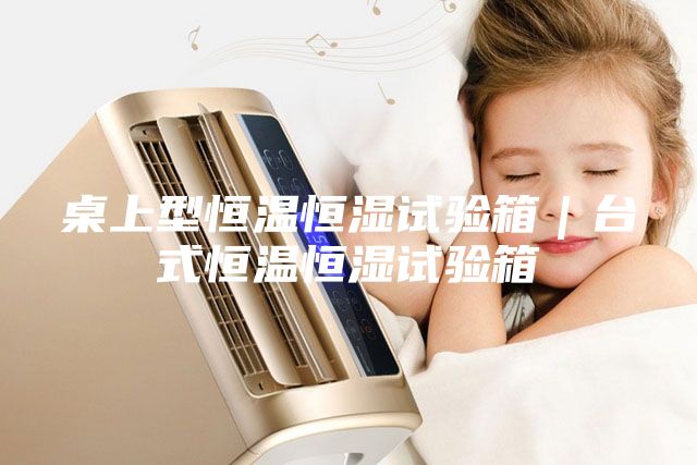 桌上型恒温恒湿试验箱｜台式恒温恒湿试验箱
