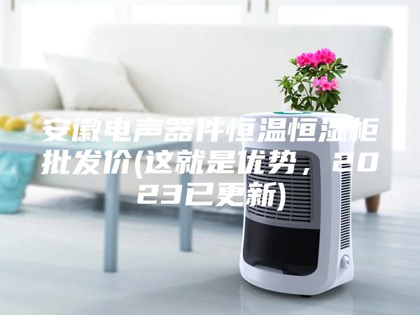 安徽电声器件恒温恒湿柜批发价(这就是优势，2023已更新)