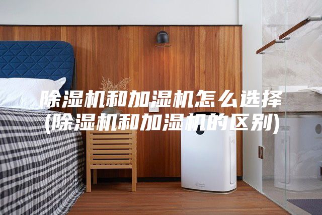 除湿机和加湿机怎么选择(除湿机和加湿机的区别)