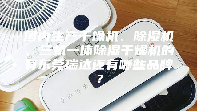国内生产干燥机、除湿机、三机一体除湿干燥机的有东莞瑞达还有哪些品牌？
