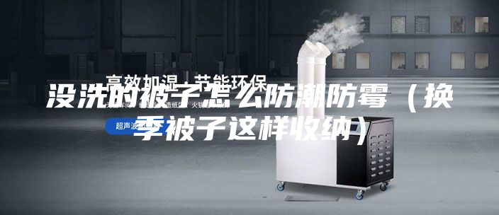 没洗的被子怎么防潮防霉（换季被子这样收纳）