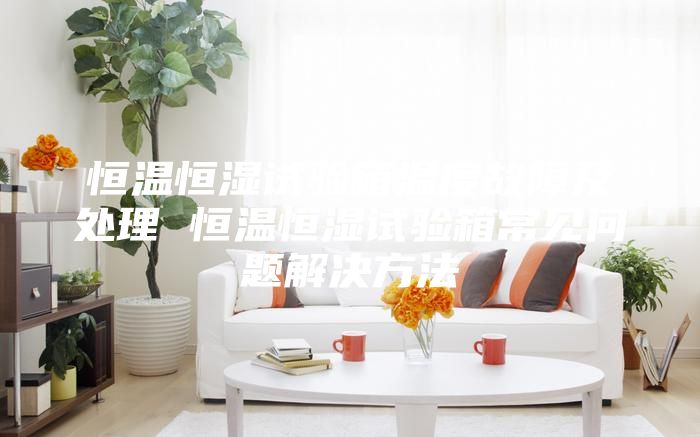 恒温恒湿试验箱温度故障及处理 恒温恒湿试验箱常见问题解决方法