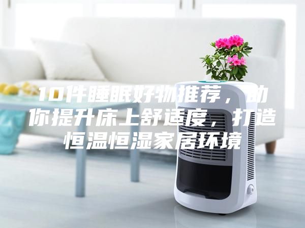 10件睡眠好物推荐，助你提升床上舒适度，打造恒温恒湿家居环境