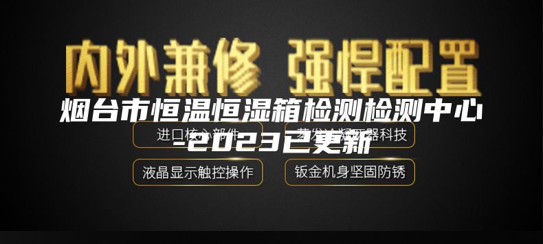 烟台市恒温恒湿箱检测检测中心-2023已更新