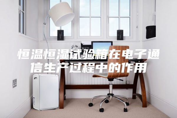 恒温恒湿试验箱在电子通信生产过程中的作用
