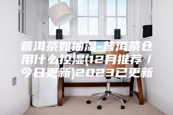 普洱茶如抽湿-普洱茶仓用什么控湿(12月推荐／今日更新)2023已更新