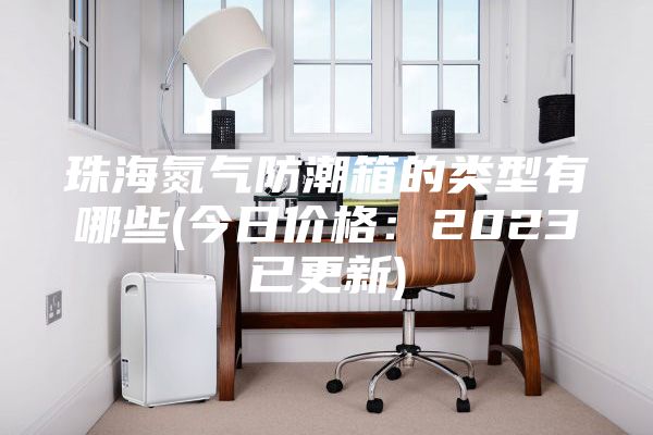 珠海氮气防潮箱的类型有哪些(今日价格：2023已更新)