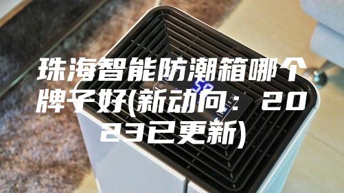 珠海智能防潮箱哪个牌子好(新动向：2023已更新)