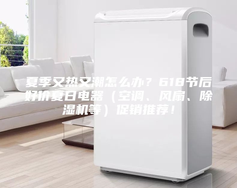 夏季又热又潮怎么办？618节后好价夏日电器（空调、风扇、除湿机等）促销推荐！
