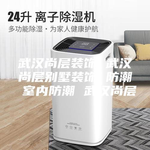 武汉尚层装饰 武汉尚层别墅装饰 防潮 室内防潮 武汉尚层