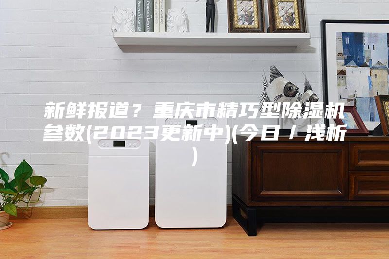 新鲜报道？重庆市精巧型除湿机参数(2023更新中)(今日／浅析)