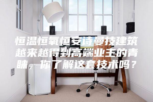 恒温恒氧恒安诗曼技建筑越来越得到高端业主的青睐，你了解这套技术吗？