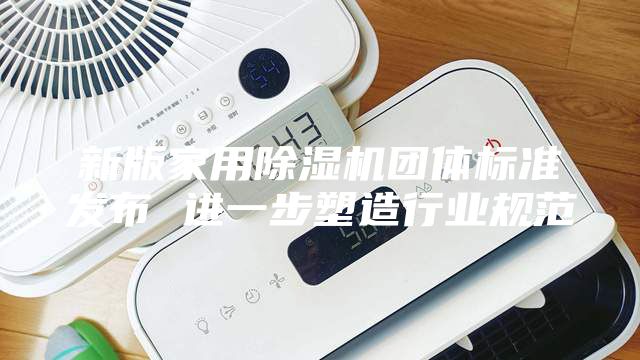 新版家用除湿机团体标准发布 进一步塑造行业规范