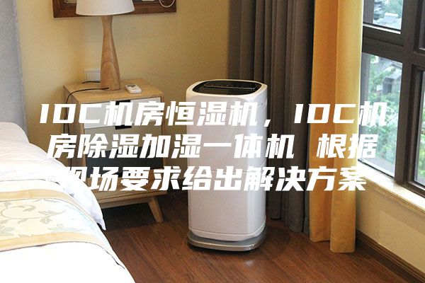 IDC机房恒湿机，IDC机房除湿加湿一体机 根据现场要求给出解决方案