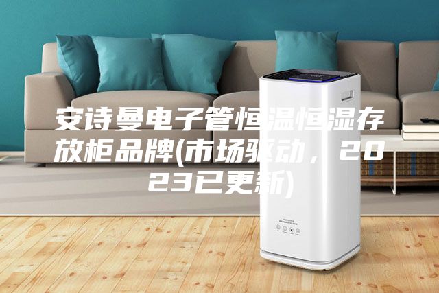安诗曼电子管恒温恒湿存放柜品牌(市场驱动，2023已更新)