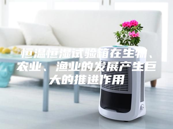 恒温恒湿试验箱在生物、农业、渔业的发展产生巨大的推进作用